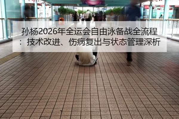 孙杨2026年全运会自由泳备战全流程：技术改进、伤病复出与状态管理深析