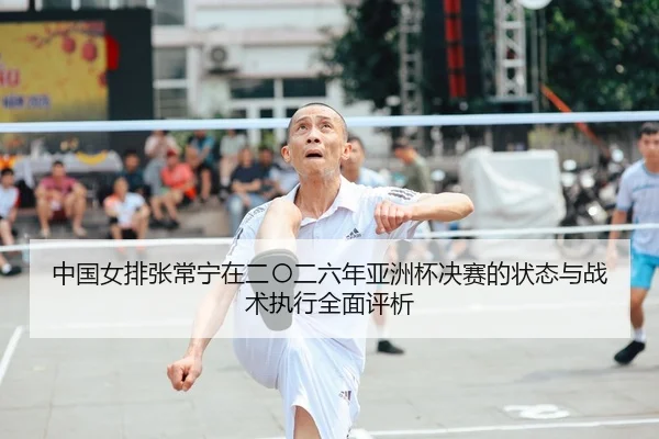 中国女排张常宁在二〇二六年亚洲杯决赛的状态与战术执行全面评析